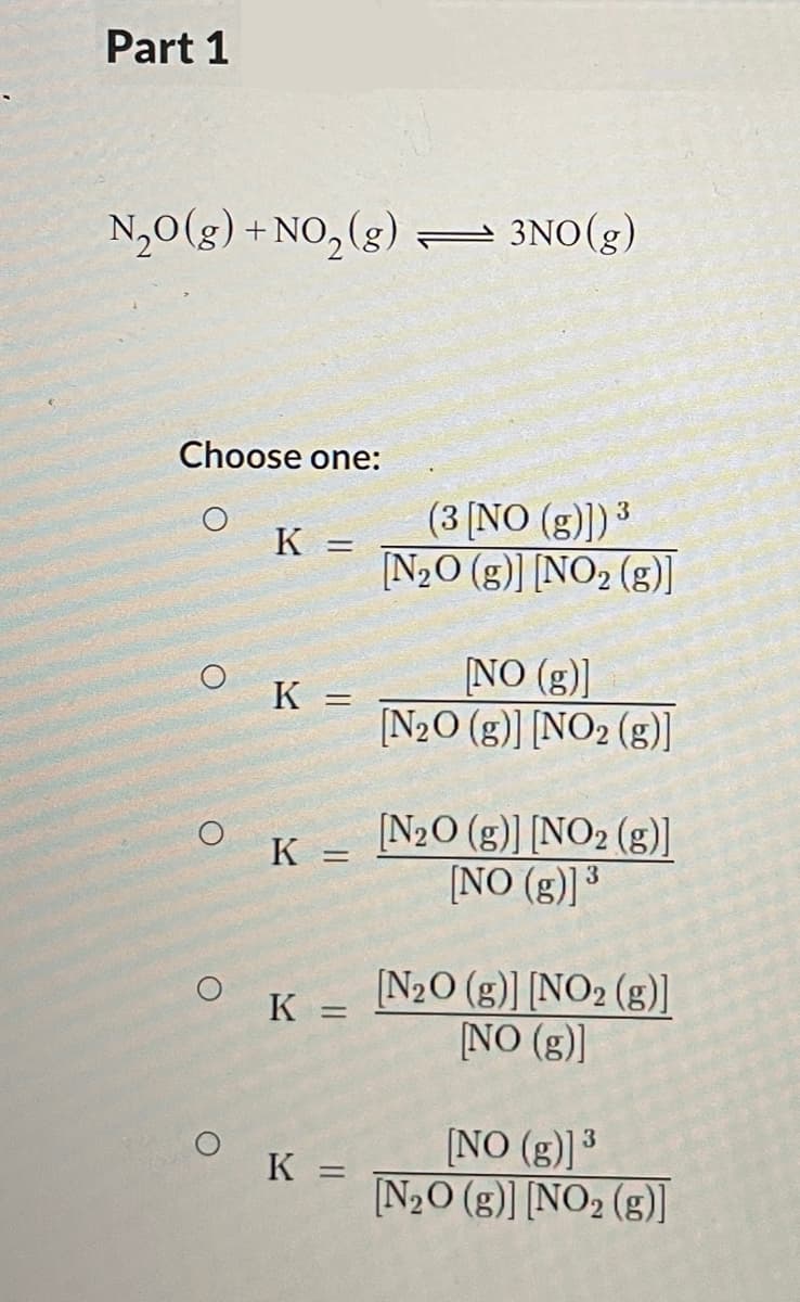 Part 1
N,0(g) +NO, (g) 3NO(g)
2.
Choose one:
(3 [NO (g)]) 3
K =
%3D
[N2O (g)] [NO2 (g)]
NO (g)]
[N2O (g)] [NO2 (g)]
K =
%3D
[N2O (g)] [NO2 (g)]
[NO (g)]³
K =
N20 (g)] [NO2 (g)]
NO (g)]
K =
[NO (g)] 3
N2O (g)] [NO2 (g)]
%3D
