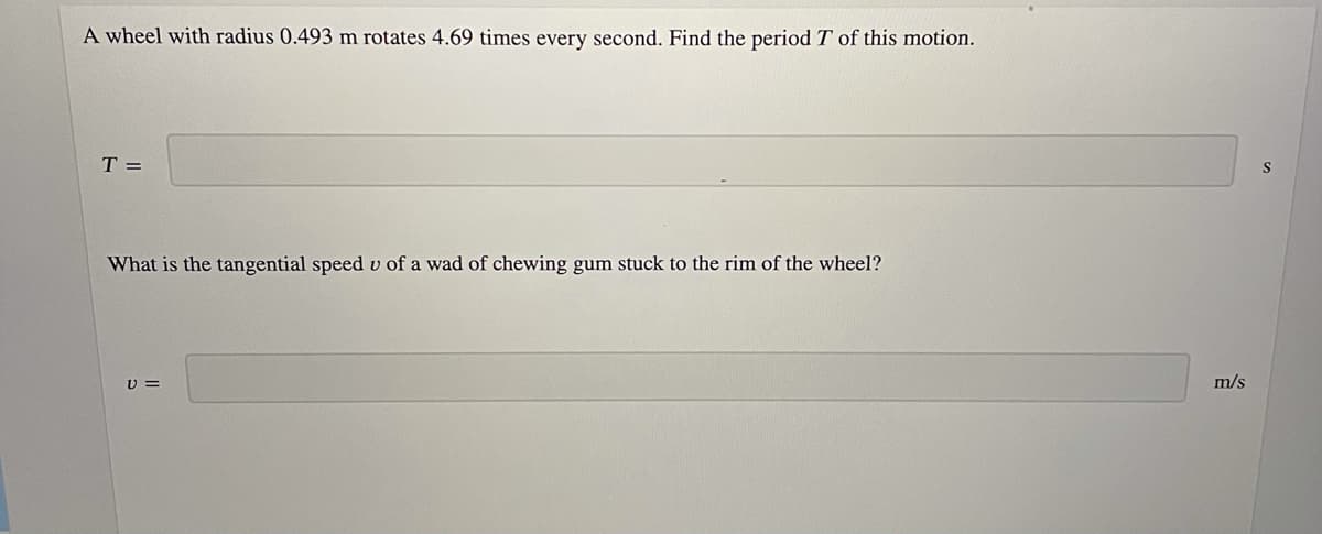 A wheel with radius 0.493 m rotates 4.69 times every second. Find the period T of this motion.
T =
What is the tangential speed v of a wad of chewing gum stuck to the rim of the wheel?
U =
m/s

