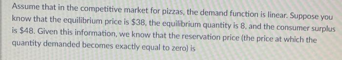 Assume that in the competitive market for pizzas, the demand function is linear. Suppose you
know that the equilibrium price is $38, the equilibrium quantity is 8, and the consumer surplus
is $48. Given this information, we know that the reservation price (the price at which the
quantity demanded becomes exactly equal to zero) is