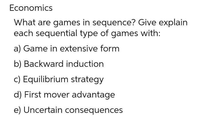 Economics
What are games in sequence? Give explain
each sequential type of games with:
a) Game in extensive form
b) Backward induction
c) Equilibrium strategy
d) First mover advantage
e) Uncertain consequences