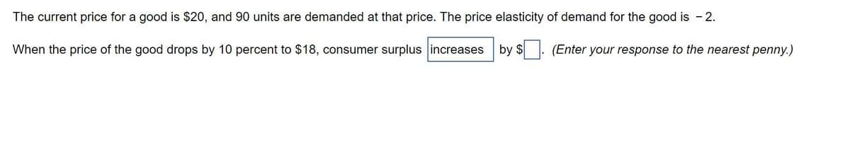 The current price for a good is $20, and 90 units are demanded at that price. The price elasticity of demand for the good is - 2.
(Enter your response to the nearest penny.)
When the price of the good drops by 10 percent to $18, consumer surplus increases by $