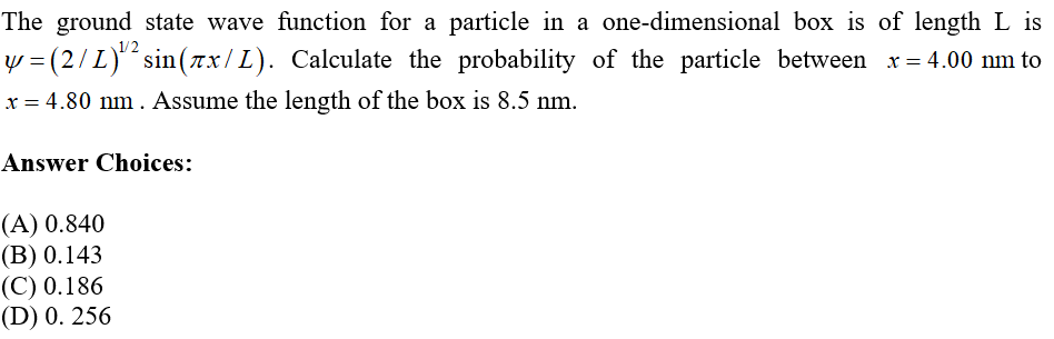 The ground state wave function for a particle in a one-dimensional box is of length L is
y = (2/L)¹² sin(7x/L). Calculate the probability of the particle between x=4.00 nm to
x = 4.80 nm. Assume the length of the box is 8.5 nm.
Answer Choices:
(A) 0.840
(B) 0.143
(C) 0.186
(D) 0.256