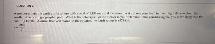 QUESTION 2
A meteor enters the earth atmostphere with speed of 1,156 m/s and it crosses the sky above your head in the straight direction from the
south to the north geographic pole. What is the total speed of the meteor in your reference frame considering that you move along with the
rotating Earth? Assume that you stand on the equator, the Earth radius is 6378 km.
2RR
