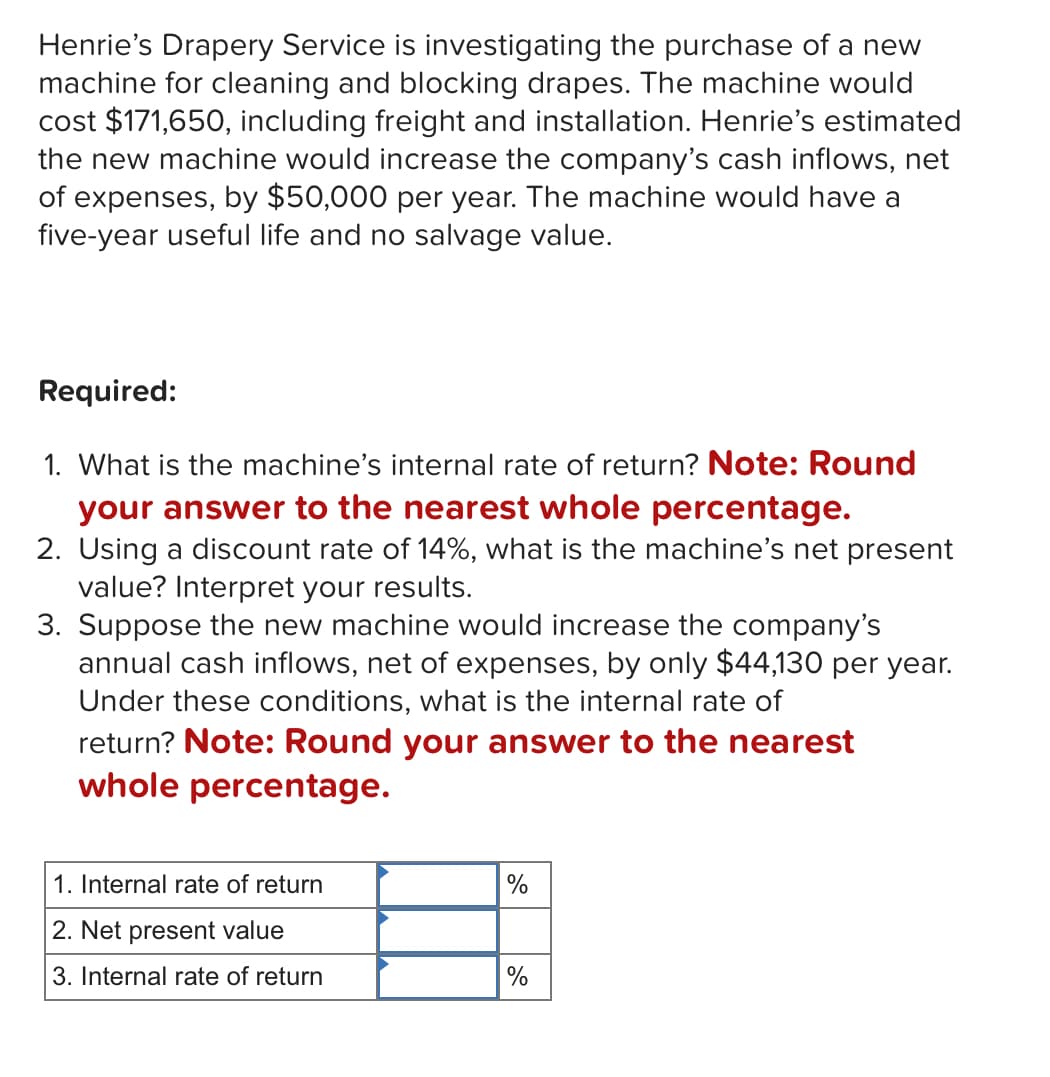 Henrie's Drapery Service is investigating the purchase of a new
machine for cleaning and blocking drapes. The machine would
cost $171,650, including freight and installation. Henrie's estimated
the new machine would increase the company's cash inflows, net
of expenses, by $50,000 per year. The machine would have a
five-year useful life and no salvage value.
Required:
1. What is the machine's internal rate of return? Note: Round
your answer to the nearest whole percentage.
2. Using a discount rate of 14%, what is the machine's net present
value? Interpret your results.
3. Suppose the new machine would increase the company's
annual cash inflows, net of expenses, by only $44,130 per year.
Under these conditions, what is the internal rate of
return? Note: Round your answer to the nearest
whole percentage.
1. Internal rate of return
%
2. Net present value
3. Internal rate of return
%