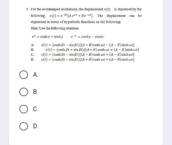 5. For the overdamped oscillations, the displacement x(t) is expressed by the
following x(t)-e-t [Aeut + Bet]. The displacement can be
expressed in terms of hyperbolic functions as the following:
Hint: Use the following relations
e? = coshy + sinh y
e = coshy-sinhy
A.
x(t) = (cosh Bt - sin ßt) [(A + B) cosh wt - (A-B) sinh wt]
B.
C.
x(t) = (cosh ßt+sin ßt) [(A + B) coshat + (A-B) sinh ct]
x(t) = (cosh ßt - sin ßt) [(A-B) cosh wt+ (A-B) sinh wt]
x(t) = (cosh ßt - sin ßt) {(A + B) cosh wt + (A-B) sinh wt]
D.
A.
OB.
O C.
O D.