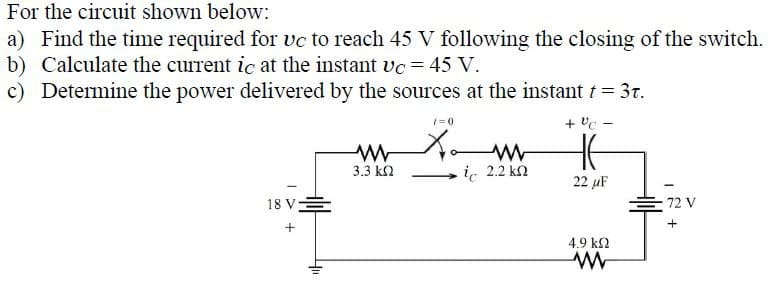 For the circuit shown below:
a) Find the time required for vc to reach 45 V following the closing of the switch.
b) Calculate the current ic at the instant vc = 45 V.
c) Determine the power delivered by the sources at the instant † = 3t.
+VC-
18V亖
+
דיי
1=0
W
Хат
3.3 ΚΩ
i 2.2 kn
HE
22 µF
72 V
4.9 ΚΩ
w
+