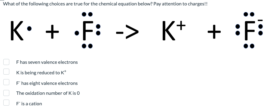 What of the following choices are true for the chemical equation below? Pay attention to charges!!
::
K. + F
F has seven valence electrons
K is being reduced to K*
F" has eight valence electrons
The oxidation number of K is 0
F" is a cation
-> K+
+
::