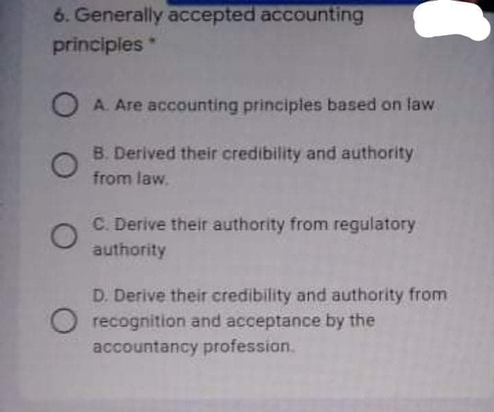 6. Generally accepted accounting
principles
OA. Are accounting principles based on law
B. Derived their credibility and authority
from law.
C. Derive their authority from regulatory
authority
D. Derive their credibility and authority from
Orecognition and acceptance by the
accountancy profession.
