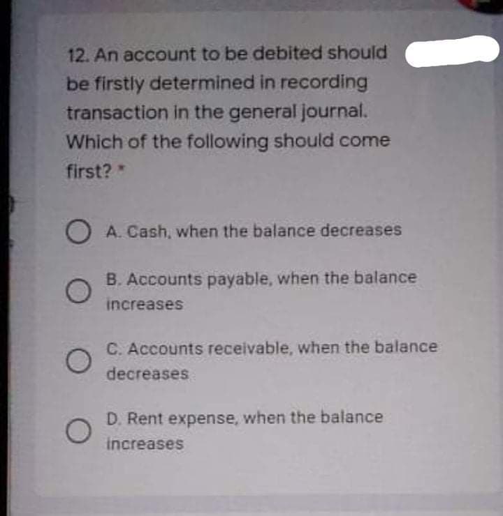 12. An account to be debited should
be firstly determined in recording
transaction in the general journal.
Which of the following should come
first?*
O A. Cash, when the balance decreases
B. Accounts payable, when the balance
increases
C. Accounts receivable, when the balance
decreases
D. Rent expense, when the balance
increases
