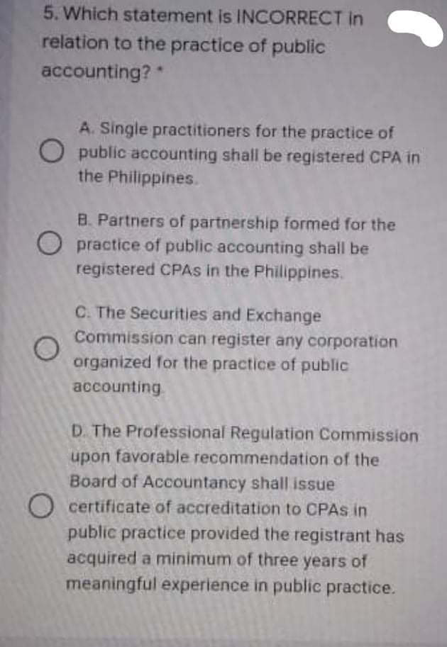 5. Which statement is INCORRECT in
relation to the practice of public
accounting?*
A. Single practitioners for the practice of
O public accounting shall be registered CPA in
the Philippines.
B. Partners of partnership formed for the
O practice of public accounting shall be
registered CPAS in the Philippines.
C. The Securities and Exchange
Commission can register any corporation
organized for the practice of public
accounting
D. The Professional Regulation Commission
upon favorable recommendation of the
Board of Accountancy shall issue
O certificate of accreditation to CPAS in
public practice provided the registrant has
acquired a minimum of three years of
meaningful experience in public practice.
