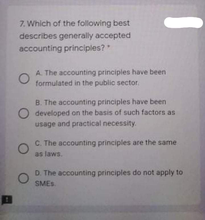 7. Which of the following best
describes generally accepted
accounting principles?
A. The accounting principles have been
formulated in the public sector.
B. The accounting principles have been
O developed on the basis of such factors as
usage and practical necessity.
C. The accounting principles are the same
as laws.
D. The accounting principles do not apply to
SMES.
