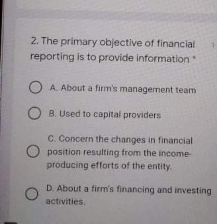 2. The primary objective of financial
reporting is to provide information
O A. About a firm's management team
O B. Used to capital providers
C. Concern the changes in financial
O position resulting from the income-
producing efforts of the entity.
D. About a firm's financing and investing
activities.
