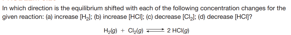 In which direction is the equilibrium shifted with each of the following concentration changes for the
given reaction: (a) increase [H,l; (b) increase [HCI]; (c) decrease [Cl,]; (d) decrease [HCI]?
H2g) + Cl2(g)
2 2 HCI(g)
