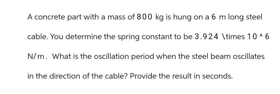 A concrete part with a mass of 800 kg is hung on a 6 m long steel
cable. You determine the spring constant to be 3.924 \times 10 ^ 6
N/m. What is the oscillation period when the steel beam oscillates
in the direction of the cable? Provide the result in seconds.