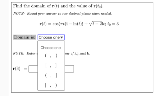 Find the domain of r(t) and the value of r(to).
NOTE: Round your answer to two decinal places when needed.
r(t) = cos(rt)i – In(1)j + vt – 2k; to = 3
Domain is: Choose one ▼
Choose one
NOTE: Enter
( , )
ms of i,j, and k.
г (3)
(, )
