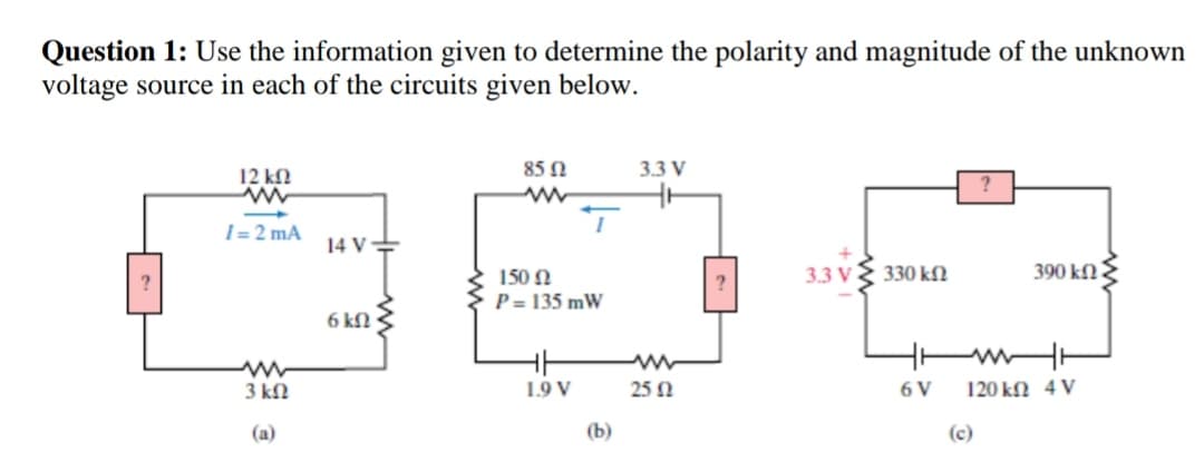 Question 1: Use the information given to determine the polarity and magnitude of the unknown
voltage source in each of the circuits given below.
12 kN
85 N
3.3 V
I = 2 mA
14 V=
150 N
3.3 V
330 kfN
390 kfN .
?
P = 135 mW
6 kN
3 kN
1.9 V
25 Ω
6 V
120 kN 4 V
(a)
(b)
(c)

