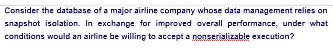 Consider the database of a major airline company whose data management relies on
snapshot isolation. In exchange for improved overall performance, under what
conditions would an airline be willing to accept a nonserializable execution?