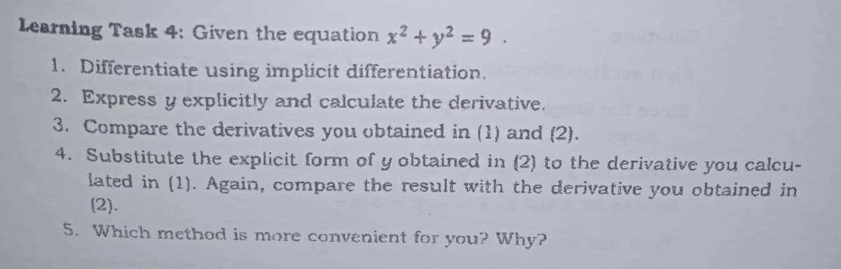 Learning Task 4: Given the equation x² + y² = 9.
1. Differentiate using implicit differentiation.
2. Express y explicitly and calculate the derivative.
3. Compare the derivatives you obtained in (1) and (2).
4. Substitute the explicit form of y obtained in (2) to the derivative you calcu-
lated in (1). Again, compare the result with the derivative you obtained in
(2).
5. Which method is more convenient for you? Why?