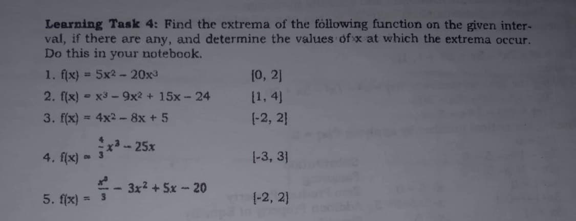 Learning Task 4: Find the extrema of the following function on the given inter-
val, if there are any, and determine the values ofx at which the extrema occur.
Do this in your notebook.
1. f(x) = 5x2-20x³
[0, 2]
[1,4]
2. f(x)= x³9x2 + 15x-24
3. f(x)
4x² - 8x + 5
[-2, 21
x³ - 25x
4. f(x)
[-3, 3]
3x² + 5x - 20
5. f(x)=
(-2, 2]
3
3