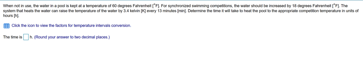When not in use, the water in a pool is kept at a temperature of 60 degrees Fahrenheit [°F]. For synchronized swimming competitions, the water should be increased by 18 degrees Fahrenheit [°F]. The
system that heats the water can raise the temperature of the water by 3.4 kelvin [K] every 13 minutes [min]. Determine the time it will take to heat the pool to the appropriate competition temperature in units of
hours [h].
Click the icon to view the factors for temperature intervals conversion.
The time is
h. (Round your answer to two decimal places.)
