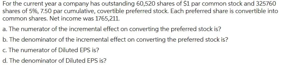 For the current year a company has outstanding 60,520 shares of $1 par common stock and 325760
shares of 5%, 7.50 par cumulative, covertible preferred stock. Each preferred share is convertible into
common shares. Net income was 1765,211.
a. The numerator of the incremental effect on converting the preferred stock is?
b. The denominator of the incremental effect on converting the preferred stock is?
c. The numerator of Diluted EPS is?
d. The denominator of Diluted EPS is?
