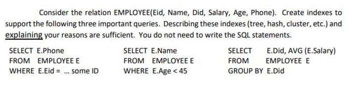 Consider the relation EMPLOYEE(Eid, Name, Did, Salary, Age, Phone). Create indexes to
support the following three important queries. Describing these indexes (tree, hash, cluster, etc.) and
explaining your reasons are sufficient. You do not need to write the SQL statements.
SELECT E.Phone
SELECT E.Name
SELECT
E.Did, AVG (E.Salary)
FROM EMPLOYEE E
FROM EMPLOYEE E
FROM
EMPLOYEE E
WHERE E.Eid = . some ID
WHERE E.Age < 45
GROUP BY E.Did

