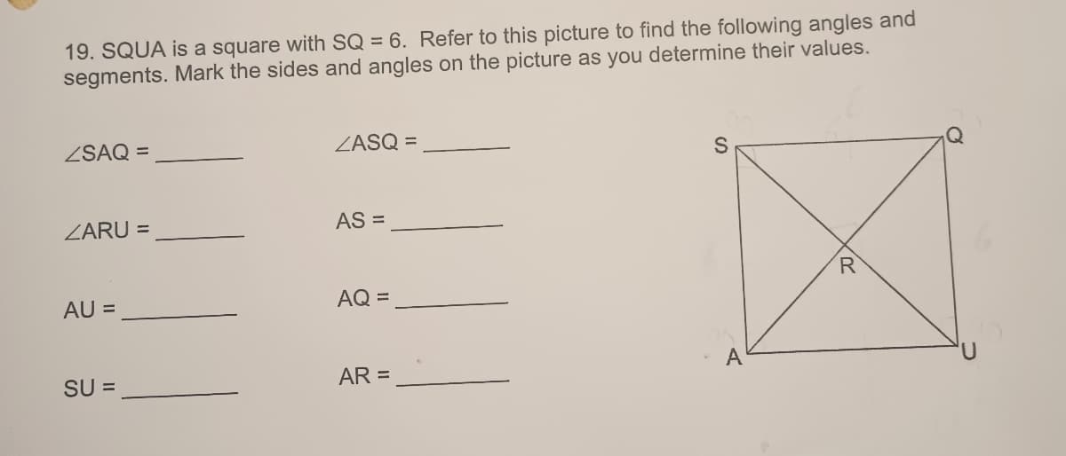 19. SQUA is a square with SQ = 6. Refer to this picture to find the following angles and
segments. Mark the sides and angles on the picture as you determine their values.
ZSAQ =
ZARU =
AU =
SU =
ZASQ =
AS =
AQ =
AR =
S
A
R