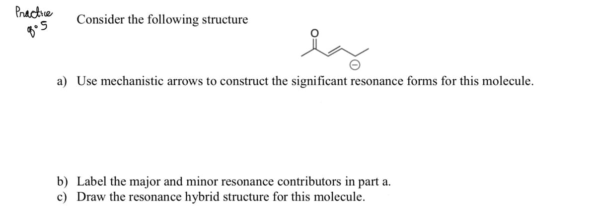 Practice
Consider the following structure
la
a) Use mechanistic arrows to construct the significant resonance forms for this molecule.
b) Label the major and minor resonance contributors in part a.
c) Draw the resonance hybrid structure for this molecule.
