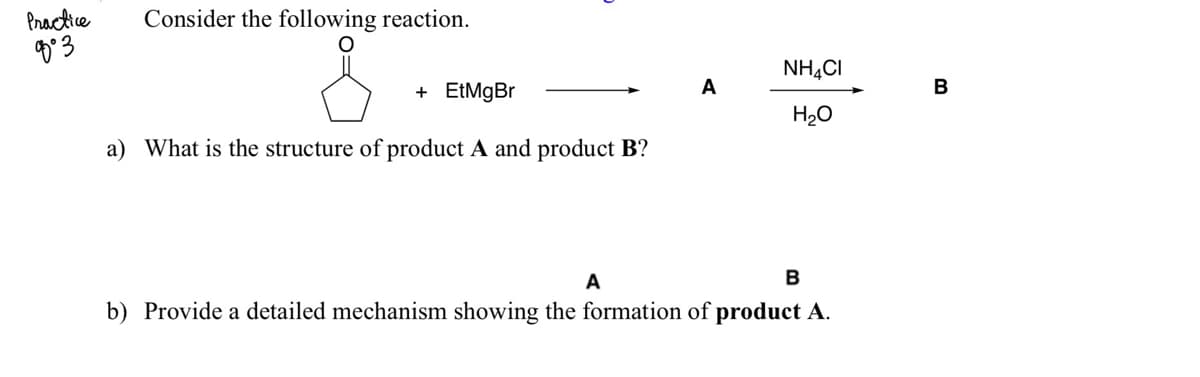 Practice
か3
Consider the following reaction.
NH,CI
+ EtMgBr
A
B
H20
a) What is the structure of product A and product B?
A
b) Provide a detailed mechanism showing the formation of product A.
