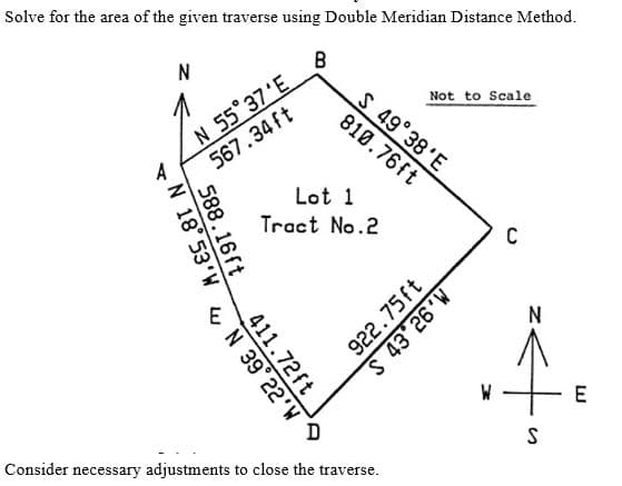 Solve for the area of the given traverse using Double Meridian Distance Method.
B
N 55 37'E
567.34 ft
Not to Scale
S 49 38'E
810.76ft
A
Lot 1
Tract No.2
C
N
E
Consider necessary adjustments to close the traverse.
M.92
922.75ft
588.16ft
N 18 53'W
411.72ft
&N 39° 22'W
