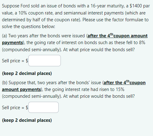 Suppose Ford sold an issue of bonds with a 16-year maturity, a $1400 par
value, a 10% coupon rate, and semiannual interest payments (which are
determined by half of the coupon rate). Please use the factor formulae to
solve the questions below:
(a) Two years after the bonds were issued (after the 4th coupon amount
payments), the going rate of interest on bonds such as these fell to 8%
(compounded semi-annually). At what price would the bonds sell?
Sell price = $
(keep 2 decimal places)
(b) Suppose that, two years after the bonds' issue (after the 4th coupon
amount payments), the going interest rate had risen to 15%
(compounded semi-annually). At what price would the bonds sell?
Sell price = $
(keep 2 decimal places)