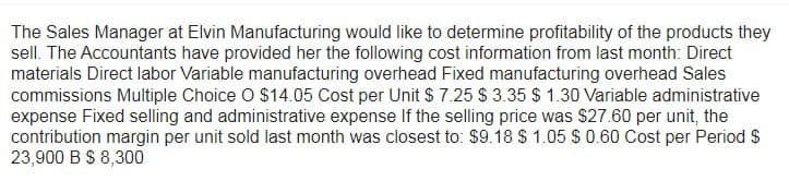 The Sales Manager at Elvin Manufacturing would like to determine profitability of the products they
sell. The Accountants have provided her the following cost information from last month: Direct
materials Direct labor Variable manufacturing overhead Fixed manufacturing overhead Sales
commissions Multiple Choice O $14.05 Cost per Unit $ 7.25 $ 3.35 $ 1.30 Variable administrative
expense Fixed selling and administrative expense If the selling price was $27.60 per unit, the
contribution margin per unit sold last month was closest to: $9.18 $ 1.05 $ 0.60 Cost per Period $
23,900 B $ 8,300