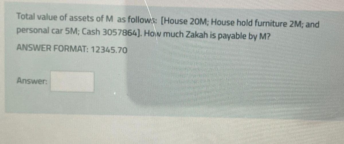 Total value of assets of M as follows: [House 20M: House hold furniture 2M; and
personal car 5M; Cash 3057864]. How much Zakah is payable by M?
ANSWER FORMAT: 12345.70
Answer: