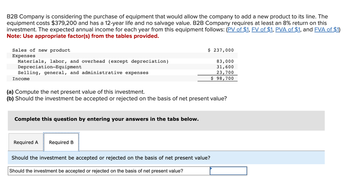 B2B Company is considering the purchase of equipment that would allow the company to add a new product to its line. The
equipment costs $379,200 and has a 12-year life and no salvage value. B2B Company requires at least an 8% return on this
investment. The expected annual income for each year from this equipment follows: (PV of $1, FV of $1, PVA of $1, and FVA of $1)
Note: Use appropriate factor(s) from the tables provided.
Sales of new product
Expenses
Materials, labor, and overhead (except depreciation)
Depreciation-Equipment
Selling, general, and administrative expenses
Income
Complete this question by entering your answers in the tabs below.
(a) Compute the net present value of this investment.
(b) Should the investment be accepted or rejected on the basis of net present value?
Required A Required B
$ 237,000
Should the investment be accepted or rejected on the basis of net present value?
Should the investment be accepted or rejected on the basis of net present value?
83,000
31,600
23,700
$ 98,700