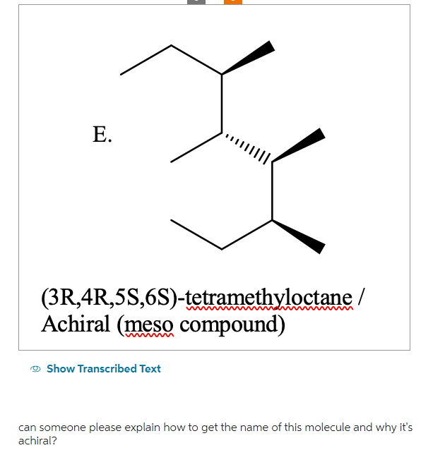 E.
(3R,4R,5S,6S)-tetramethyloctane /
Achiral (meso compound)
Show Transcribed Text
can someone please explain how to get the name of this molecule and why it's
achiral?