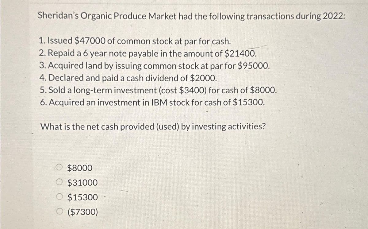 Sheridan's Organic Produce Market had the following transactions during 2022:
1. Issued $47000 of common stock at par for cash.
2. Repaid a 6 year note payable in the amount of $21400.
3. Acquired land by issuing common stock at par for $95000.
4. Declared and paid a cash dividend of $2000.
5. Sold a long-term investment (cost $3400) for cash of $8000.
6. Acquired an investment in IBM stock for cash of $15300.
What is the net cash provided (used) by investing activities?
O $8000
O $31000
O $15300
O ($7300)