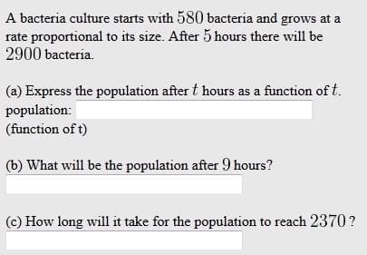 A bacteria culture starts with 580 bacteria and grows at a
rate proportional to its size. After 5 hours there will be
2900 bacteria.
(a) Express the population after t hours as a function of t.
population:
(function of t)
(b) What will be the population after 9 hours?
(c) How long will it take for the population to reach 2370 ?
