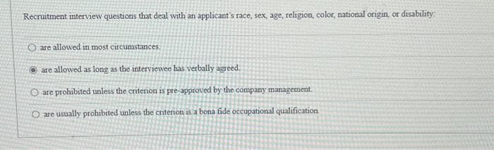 Recruitment interview questions that deal with an applicant's race, sex, age, religion, color, national origin, or disability
O are allowed in most circumstances.
are allowed as long as the interviewee has verbally agreed.
O are prohibited unless the criterion is pre-approved by the company management
O are usually prohibited unless the criterion is a bona fide occupational qualification