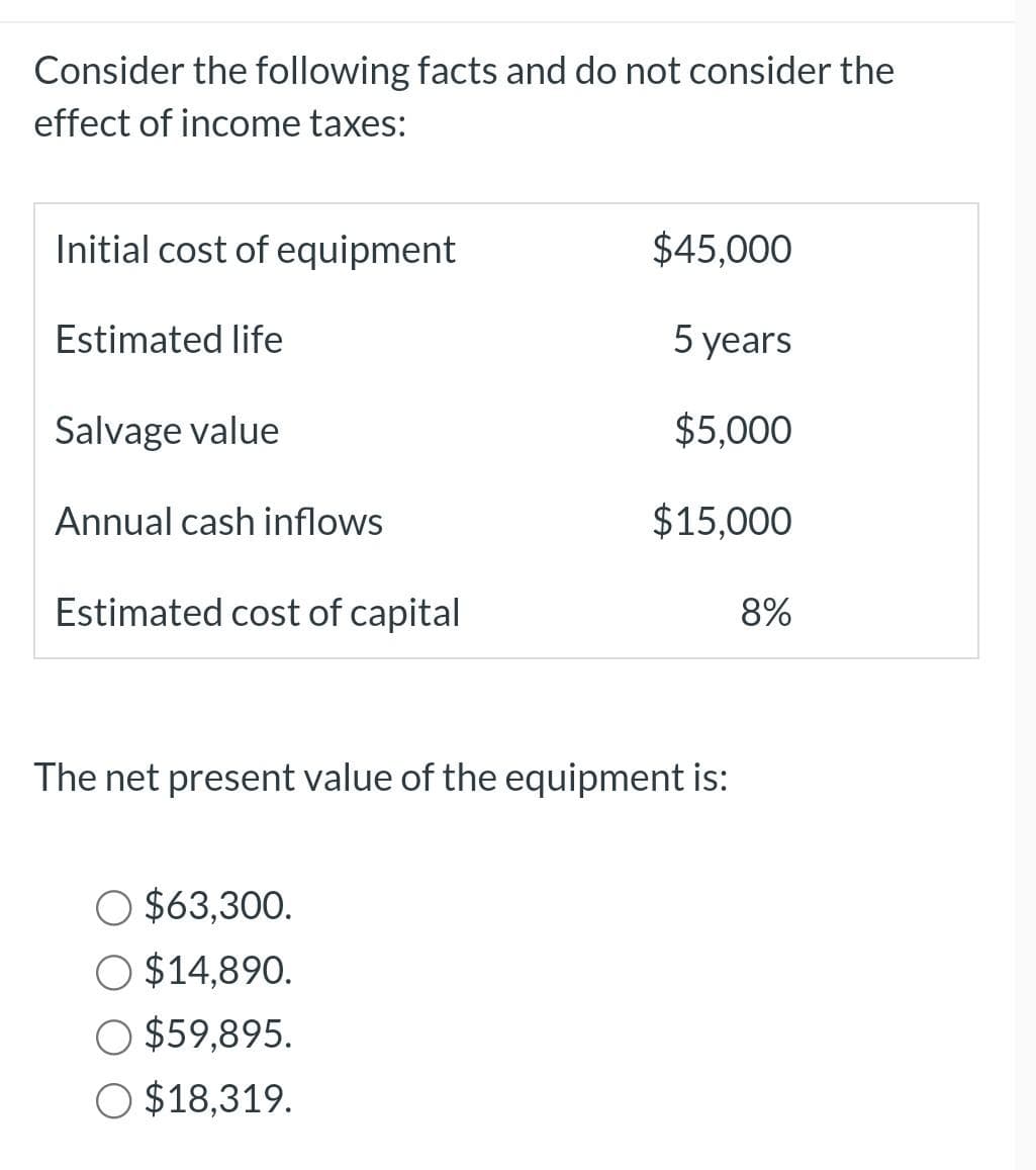 Consider the following facts and do not consider the
effect of income taxes:
Initial cost of equipment
Estimated life
Salvage value
Annual cash inflows
Estimated cost of capital
$45,000
5 years
$5,000
$63,300.
O $14,890.
$59,895.
O $18,319.
$15,000
The net present value of the equipment is:
8%