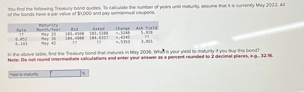 You find the following Treasury bond quotes. To calculate the number of years until maturity, assume that it is currently May 2022. All
of the bonds have a par value of $1,000 and pay semiannual coupons.
Rate
??
6.052
6.143
Maturity
Month/Year
Bid
Asked
Change
May 33
May 36
May 42
103.4560 103.5288
104.4900 104.6357
??
??
+.3248
Ask Yield
5.919
+.4245
+.5353
??
3.951
In the above table, find the Treasury bond that matures in May 2036. What is your yield to maturity if you buy this bond?
Note: Do not round intermediate calculations and enter your answer as a percent rounded to 2 decimal places, e.g., 32.16.
Yield to maturity
%