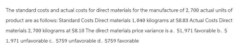 The standard costs and actual costs for direct materials for the manufacture of 2,700 actual units of
product are as follows: Standard Costs Direct materials 1,040 kilograms at $8.83 Actual Costs Direct
materials 2,700 kilograms at $8.10 The direct materials price variance is a. $1,971 favorable b. S
1,971 unfavorable c. $759 unfavorable d. $759 favorable