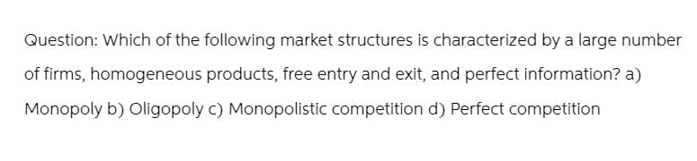 Question: Which of the following market structures is characterized by a large number
of firms, homogeneous products, free entry and exit, and perfect information? a)
Monopoly b) Oligopoly c) Monopolistic competition d) Perfect competition