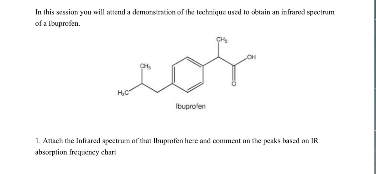 In this session you will attend a demonstration of the technique used to obtain an infrared spectrum
of a Ibuprofen.
CH3
CH3
LOH
cos
H₂C
Ibuprofen
1. Attach the Infrared spectrum of that Ibuprofen here and comment on the peaks based on IR
absorption frequency chart