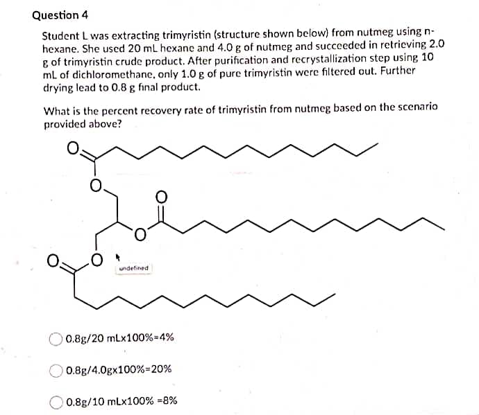 Question 4
Student L was extracting trimyristin (structure shown below) from nutmeg using n-
hexane. She used 20 mL hexane and 4.0 g of nutmeg and succeeded in retrieving 2.0
g of trimyristin crude product. After purification and recrystallization step using 10
ml of dichloromethane, only 1.0 g of pure trimyristin were filtered out. Further
drying lead to 0.8 g final product.
What is the percent recovery rate of trimyristin from nutmeg based on the scenario
provided above?
undefined
O 0.8g/20 mLx100%=4%
0.8g/4.0gx100%=20%
0.8g/10 mLx100% =8%
