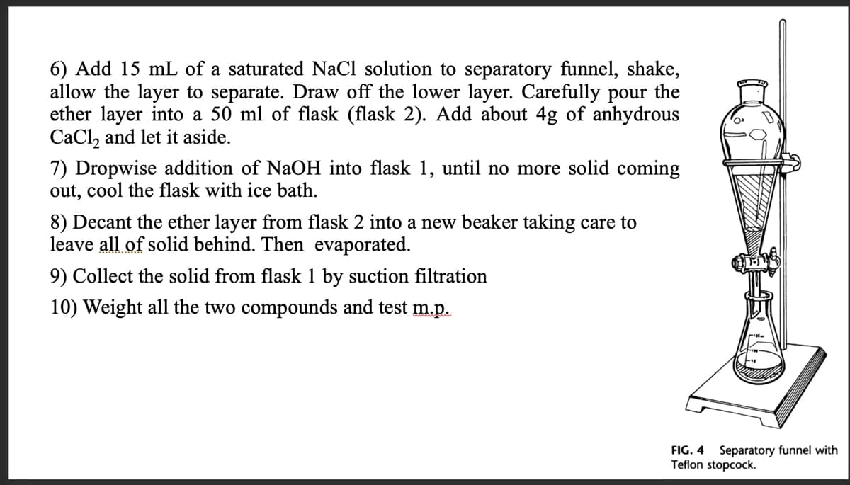 6) Add 15 mL of a saturated NaCl solution to separatory funnel, shake,
allow the layer to separate. Draw off the lower layer. Carefully pour the
ether layer into a 50 ml of flask (flask 2). Add about 4g of anhydrous
CaCl, and let it aside.
7) Dropwise addition of NaOH into flask 1, until no more solid coming
out, cool the flask with ice bath.
8) Decant the ether layer from flask 2 into a new beaker taking care to
leave all of solid behind. Then evaporated.
9) Collect the solid from flask 1 by suction filtration
10) Weight all the two compounds and test m.p.
FIG. 4 Separatory funnel with
Teflon stopcock.
