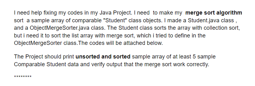 I need help fixing my codes in my Java Project. I need to make my merge sort algorithm
sort a sample array of comparable "Student" class objects. I made a Student.java class ,
and a ObjectMergeSorter.java class. The Student class sorts the array with collection sort,
but i need it to sort the list array with merge sort, which i tried to define in the
ObjectMergeSorter class.The codes will be attached below.
The Project should print unsorted and sorted sample array of at least 5 sample
Comparable Student data and verify output that the merge sort work correctly.
*******k*
