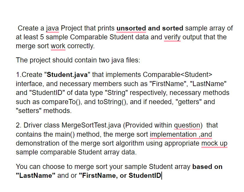 Create a java Project that prints unsorted and sorted sample array of
at least 5 sample Comparable Student data and verify output that the
merge sort work correctly.
The project should contain two java files:
1.Create "Student.java" that implements Comparable<Student>
interface, and necessary members such as "FirstName", "LastName"
and "StudentID" of data type "String" respectively, necessary methods
such as compareTo(), and toString(), and if needed, "getters" and
"setters" methods.
2. Driver class MergeSortTest.java (Provided within question) that
contains the main() method, the merge sort implementation ,and
demonstration of the merge sort algorithm using appropriate mock up
sample comparable Student array data.
You can choose to merge sort your sample Student array based on
"LastName" and or "FirstName, or StudentID|
