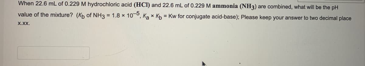 When 22.6 mL of 0.229 M hydrochloric acid (HCI) and 22.6 mL of 0.229 M ammonia (NH3) are combined, what will be the pH
value of the mixture? (Kp of NH3 = 1.8 x 10°, Ka x Kp = Kw for conjugate acid-base); Please keep your answer to two decimal place
X.Xx.
