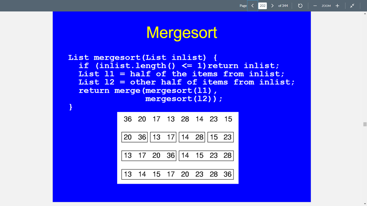 Page <
202
>
of 344
ZOOM
+
Mergesort
List mergesort(List inlist) {
if (inlist.length() <= 1) return inlist;
List 11 = half of the items from inlist;
List 12
= other half of items from inlist;
return merge (mergesort(11),
mergesort(12));
}
36 20 17 13 28 14 23 15
20 36 13 17|14 28||15 23
13 17 20 36|| 14 15 23 28
13 14 15 17 20 23 28 36
