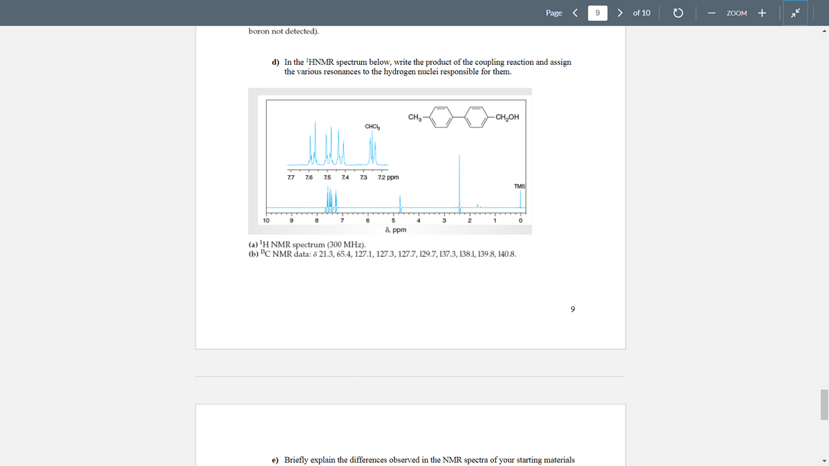 Page <
9.
of 10
ZOOM
+
boron not detected).
d) In the 'HNMR spectrum below, write the product of the coupling reaction and assign
the various resonances to the hydrogen nuclei responsible for them.
CH3-
-CH,OH
CHC,
7.7
7.6
7.5
7.4
7.3
7.2 ppm
TMS
10
9
8
7
6
3
2
1
8, ppm
(a) 'H NMR spectrum (300 MHz).
(b) C NMR data: 8 21.3, 65.4, 127.1, 127.3, 127.7, 129.7, 137.3, 138.1, 139.8, 140.8.
e) Briefly explain the differences observed in the NMR spectra of your starting materials
